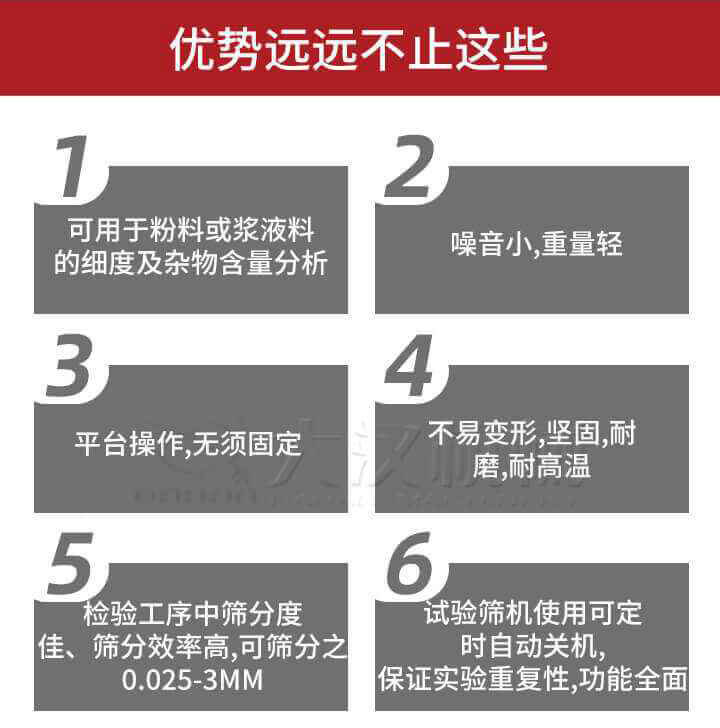 試驗篩優(yōu)勢：1，可用于粉料或漿液料的細度及雜物含量分析。2，噪音小，重量輕。3，平臺操作，無須固定。4，不易變形，堅固，耐磨，耐高溫。5，檢驗工序中篩分度佳，篩分效率高，可篩分之0.025-3MM6，試驗篩機使用可定時自動關(guān)機保證實驗重復(fù)性，功能全面。